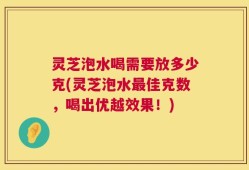 灵芝泡水喝需要放多少克(灵芝泡水最佳克数，喝出优越效果！)