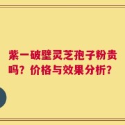 紫一破壁灵芝孢子粉贵吗？价格与效果分析？