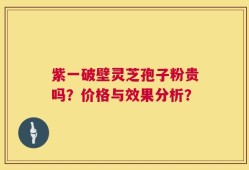 紫一破壁灵芝孢子粉贵吗？价格与效果分析？