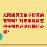无限能灵芝孢子粉真的有效吗？对无限能灵芝孢子粉的评测和使用心得？