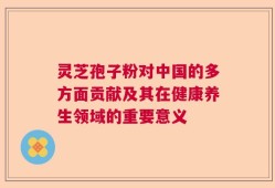 灵芝孢子粉对中国的多方面贡献及其在健康养生领域的重要意义