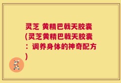 灵芝 黄精巴戟天胶囊(灵芝黄精巴戟天胶囊：调养身体的神奇配方)