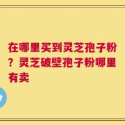 在哪里买到灵芝孢子粉？灵芝破壁孢子粉哪里有卖