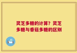 灵芝多糖的计算？灵芝多糖与香菇多糖的区别