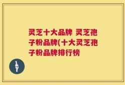 灵芝十大品牌 灵芝孢子粉品牌(十大灵芝孢子粉品牌排行榜