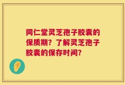 同仁堂灵芝孢子胶囊的保质期？了解灵芝孢子胶囊的保存时间？