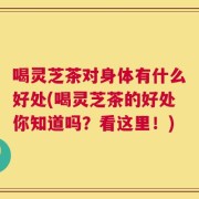 喝灵芝茶对身体有什么好处(喝灵芝茶的好处你知道吗？看这里！)