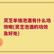 灵芝单独泡酒有什么功效呢(灵芝泡酒的功效及好处)