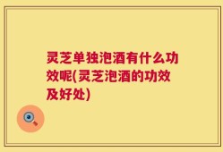 灵芝单独泡酒有什么功效呢(灵芝泡酒的功效及好处)