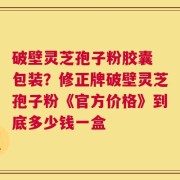 破壁灵芝孢子粉胶囊 包装？修正牌破壁灵芝孢子粉《官方价格》到底多少钱一盒