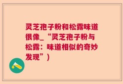 灵芝孢子粉和松露味道很像_“灵芝孢子粉与松露：味道相似的奇妙发现”)