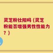 灵芝粉壮阳吗 (灵芝粉能否增强男性性能力？)