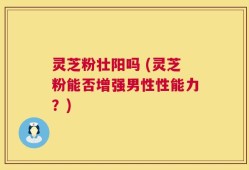 灵芝粉壮阳吗 (灵芝粉能否增强男性性能力？)