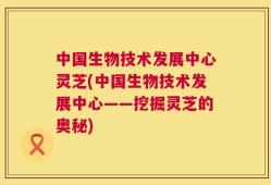 中国生物技术发展中心灵芝(中国生物技术发展中心——挖掘灵芝的奥秘)