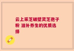 云上采芝破壁灵芝孢子粉 滋补养生的优质选择