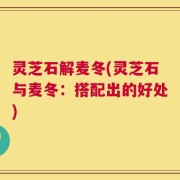 灵芝石解麦冬(灵芝石与麦冬：搭配出的好处)