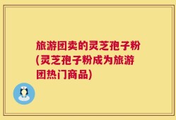 旅游团卖的灵芝孢子粉(灵芝孢子粉成为旅游团热门商品)