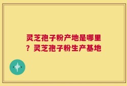 灵芝孢子粉产地是哪里？灵芝孢子粉生产基地