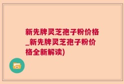 新先牌灵芝孢子粉价格_新先牌灵芝孢子粉价格全新解读)