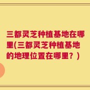 三都灵芝种植基地在哪里(三都灵芝种植基地的地理位置在哪里？)