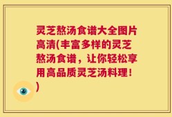 灵芝熬汤食谱大全图片高清(丰富多样的灵芝熬汤食谱，让你轻松享用高品质灵芝汤料理！)