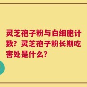 灵芝孢子粉与白细胞计数？灵芝孢子粉长期吃害处是什么？