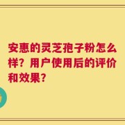 安惠的灵芝孢子粉怎么样？用户使用后的评价和效果？