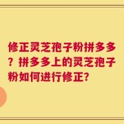 修正灵芝孢子粉拼多多？拼多多上的灵芝孢子粉如何进行修正？