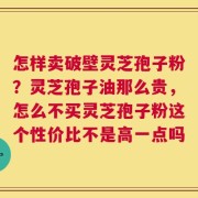 怎样卖破壁灵芝孢子粉？灵芝孢子油那么贵，怎么不买灵芝孢子粉这个性价比不是高一点吗