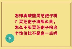 怎样卖破壁灵芝孢子粉？灵芝孢子油那么贵，怎么不买灵芝孢子粉这个性价比不是高一点吗