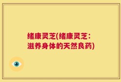 绪康灵芝(绪康灵芝：滋养身体的天然良药)