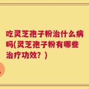 吃灵芝孢子粉治什么病吗(灵芝孢子粉有哪些治疗功效？)