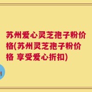 苏州爱心灵芝孢子粉价格(苏州灵芝孢子粉价格 享受爱心折扣)