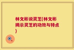 林文彬说灵芝(林文彬揭示灵芝的功效与特点)