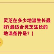 灵芝在多少地温生长最好(最适合灵芝生长的地温条件是？)