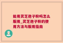 能用灵芝孢子粉吗怎么服用_灵芝孢子粉的使用方法与服用指南