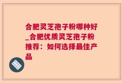 合肥灵芝孢子粉哪种好_合肥优质灵芝孢子粉推荐：如何选择最佳产品