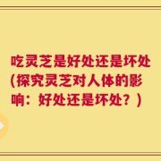 吃灵芝是好处还是坏处(探究灵芝对人体的影响：好处还是坏处？)