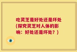 吃灵芝是好处还是坏处(探究灵芝对人体的影响：好处还是坏处？)
