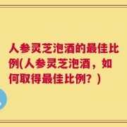 人参灵芝泡酒的最佳比例(人参灵芝泡酒，如何取得最佳比例？)