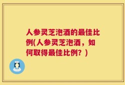 人参灵芝泡酒的最佳比例(人参灵芝泡酒，如何取得最佳比例？)