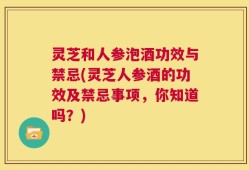 灵芝和人参泡酒功效与禁忌(灵芝人参酒的功效及禁忌事项，你知道吗？)