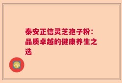 泰安正信灵芝孢子粉：品质卓越的健康养生之选