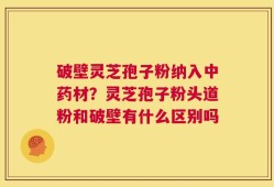 破壁灵芝孢子粉纳入中药材？灵芝孢子粉头道粉和破壁有什么区别吗