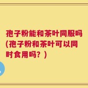 孢子粉能和茶叶同服吗(孢子粉和茶叶可以同时食用吗？)