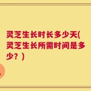 灵芝生长时长多少天(灵芝生长所需时间是多少？)