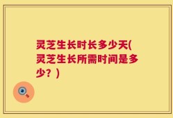灵芝生长时长多少天(灵芝生长所需时间是多少？)