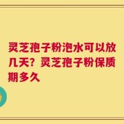 灵芝孢子粉泡水可以放几天？灵芝孢子粉保质期多久