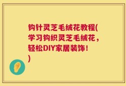 钩针灵芝毛绒花教程(学习钩织灵芝毛绒花，轻松DIY家居装饰！)