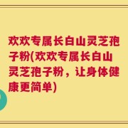 欢欢专属长白山灵芝孢子粉(欢欢专属长白山灵芝孢子粉，让身体健康更简单)